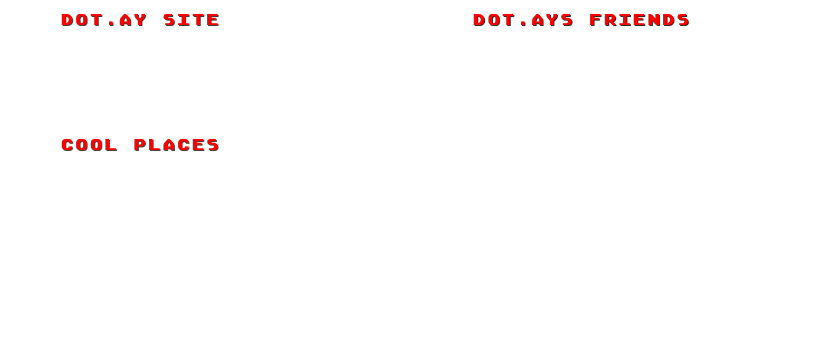 Dot.AY Site                                      Dot.AYs Friends
Myspace                                                                             Ten Thousand Free Men
Youtube                                                                           Little Scale
Last.FM                                                                             Joel Saunders
8bit Collective                                                     Emergency! Emergency!
Game Boy Australia


Cool Places
8bit Peoples
Game Music 4 All
Scott Pilgrim
￼