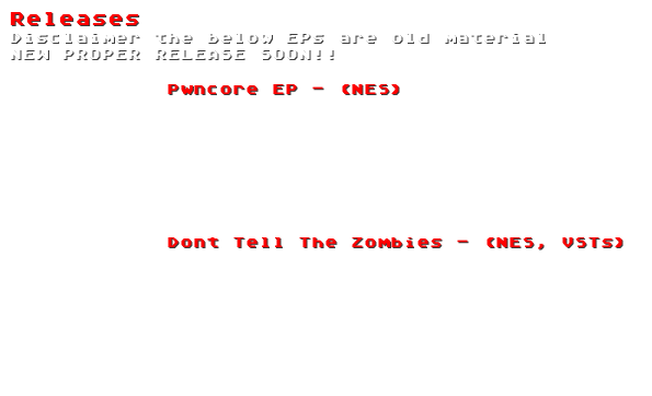 Releases
Disclaimer the below EPs are old material
NEW PROPER RELEASE SOON!!

            Pwncore EP - (NES)
            1. Anger Management Chip
            2. Timbaland Steal My Song
            3. Digitally Enhanced Blue Skys

            



            Dont Tell The Zombies - (NES, VSTs)
            1. Circuit Jam
            2. Dont tell the Zombies
            3. Robot Ass
            4. Train Men



