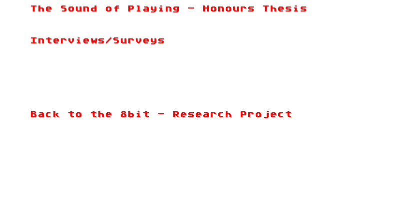 The Sound of Playing - Honours Thesis
.PDF Download


Interviews/Surveys
With Pixelh8
With Bit Shifter
With Sm0hm
With 8bit Weapon
With Henry Homesweet soon
With Syphus soon


Back to the 8bit - Research Project
Online Article
￼